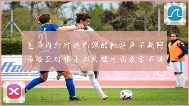 皇马内外对姆巴佩的批评声不断阿韦洛亚对俱乐部处理方式表示不满