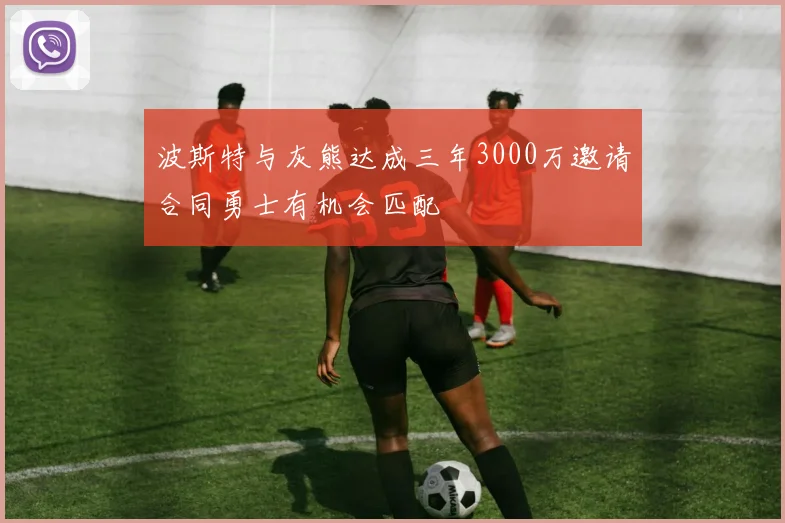 波斯特与灰熊达成三年3000万邀请合同勇士有机会匹配