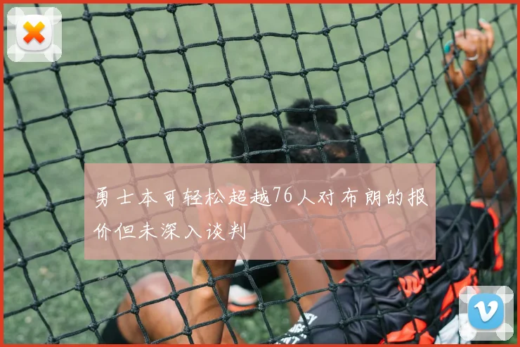 勇士本可轻松超越76人对布朗的报价但未深入谈判