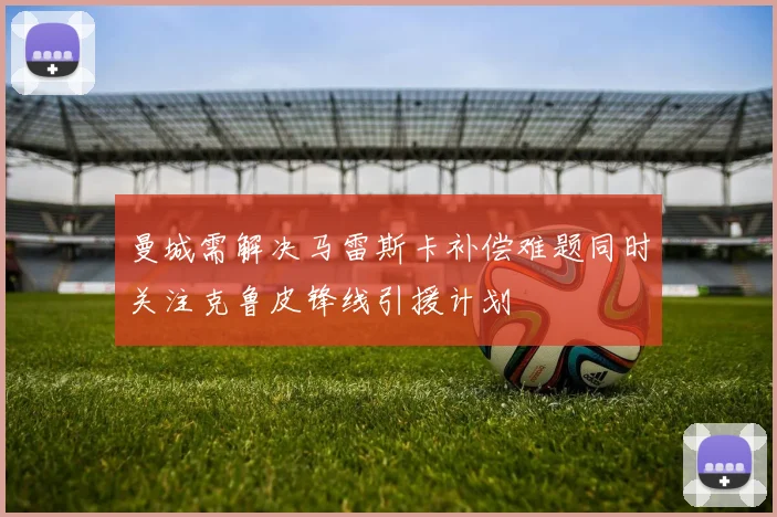 曼城需解决马雷斯卡补偿难题同时关注克鲁皮锋线引援计划