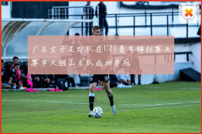 广东女子足球队在U21青年锦标赛决赛中大胜山东队成功夺冠