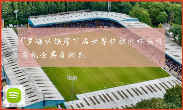 C罗确认缺席下届世界杯欧洲杯或许有机会再度相见
