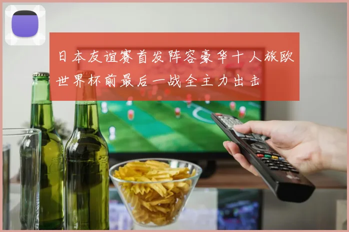 日本友谊赛首发阵容豪华十人旅欧世界杯前最后一战全主力出击