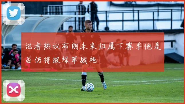 记者热议布朗未来归属下赛季他是否仍将披绿军战袍