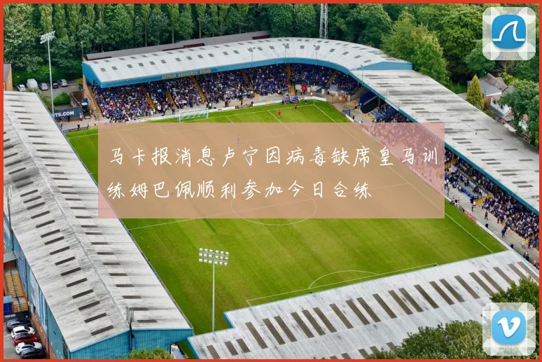马卡报消息卢宁因病毒缺席皇马训练姆巴佩顺利参加今日合练