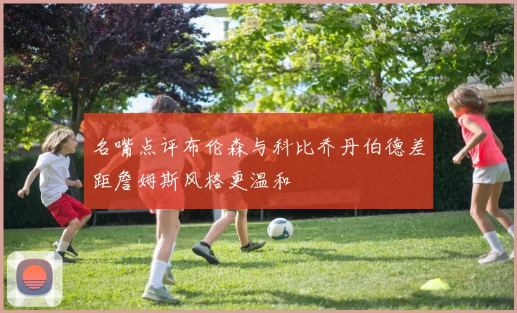 名嘴点评布伦森与科比乔丹伯德差距詹姆斯风格更温和