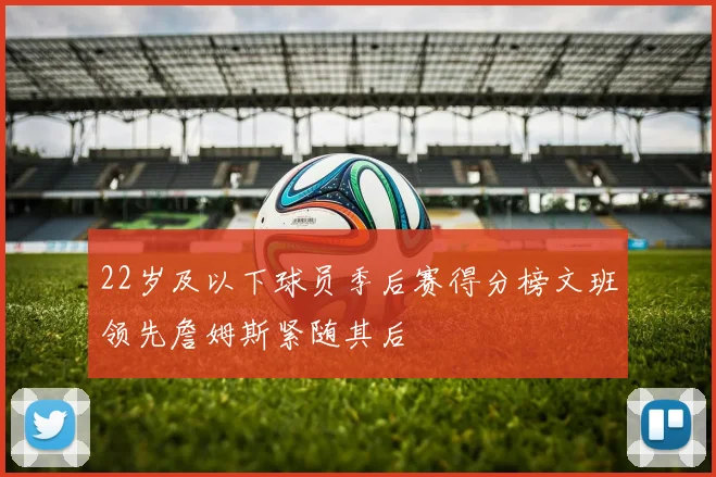 22岁及以下球员季后赛得分榜文班领先詹姆斯紧随其后