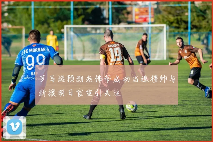 罗马诺预测老佛爷成功当选穆帅与新援明日官宣引关注