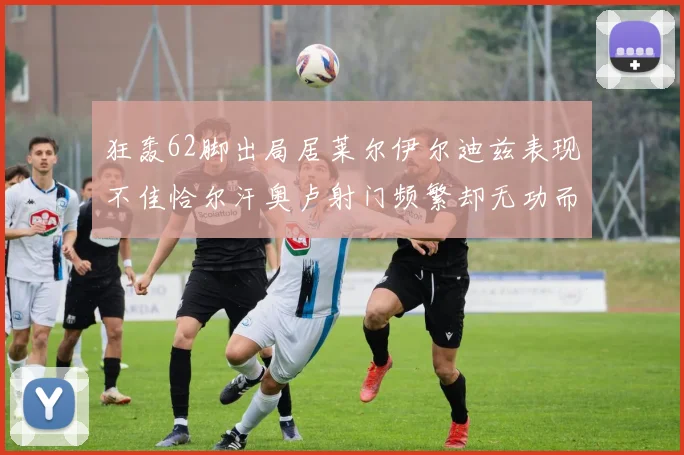 狂轰62脚出局居莱尔伊尔迪兹表现不佳恰尔汗奥卢射门频繁却无功而返