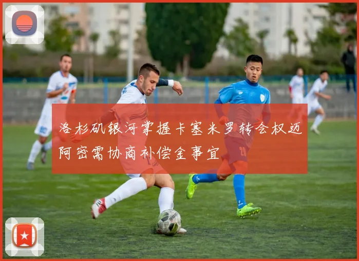 洛杉矶银河掌握卡塞米罗转会权迈阿密需协商补偿金事宜