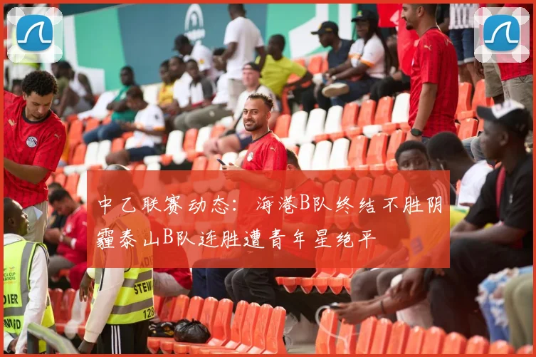 中乙联赛动态:海港B队终结不胜阴霾泰山B队连胜遭青年星绝平