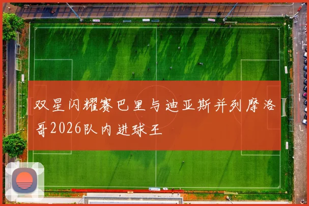 双星闪耀赛巴里与迪亚斯并列摩洛哥2026队内进球王