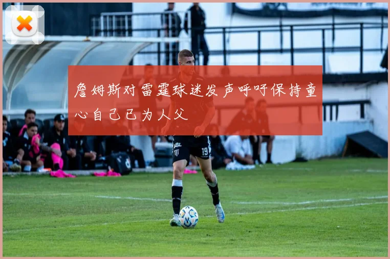詹姆斯对雷霆球迷发声呼吁保持童心自己已为人父
