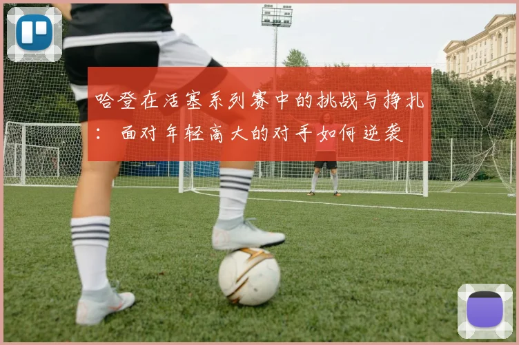 哈登在活塞系列赛中的挑战与挣扎：面对年轻高大的对手如何逆袭