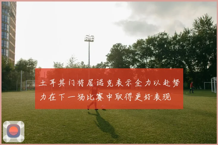 土耳其门将居诺克表示全力以赴努力在下一场比赛中取得更好表现