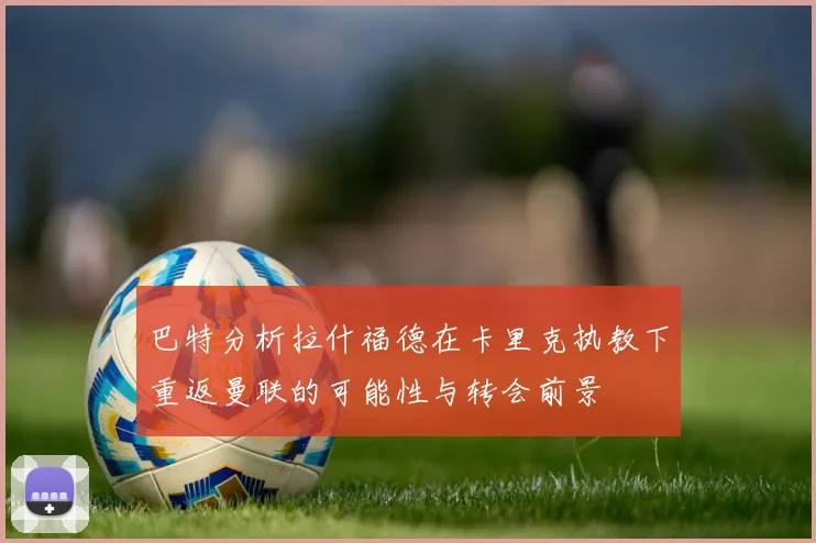 巴特分析拉什福德在卡里克执教下重返曼联的可能性与转会前景