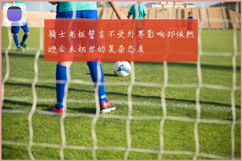 骑士老板誓言不受外界影响却依然迎合米切尔的复杂态度