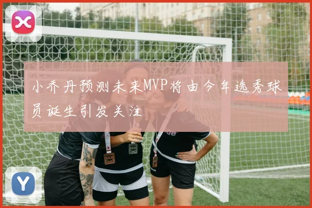 小乔丹预测未来MVP将由今年选秀球员诞生引发关注
