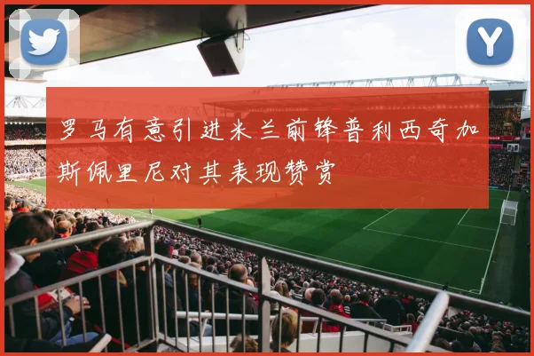 罗马有意引进米兰前锋普利西奇加斯佩里尼对其表现赞赏