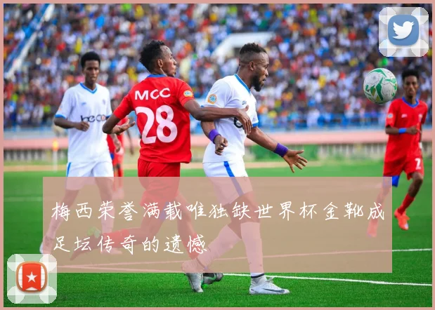 梅西荣誉满载唯独缺世界杯金靴成足坛传奇的遗憾