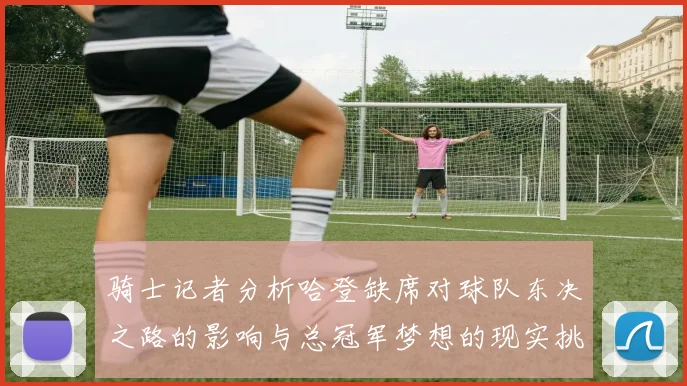 骑士记者分析哈登缺席对球队东决之路的影响与总冠军梦想的现实挑战
