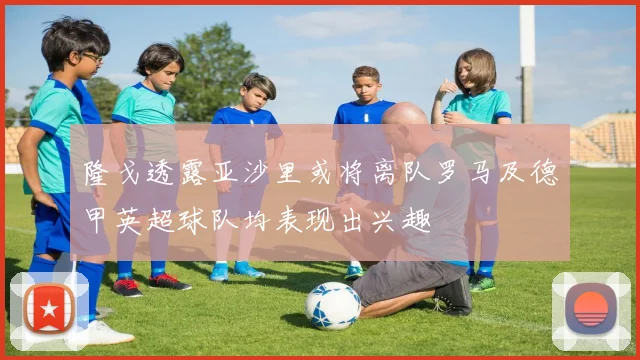 隆戈透露亚沙里或将离队罗马及德甲英超球队均表现出兴趣