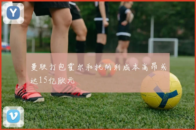 曼联打包霍尔和托纳利成本高昂或达15亿欧元
