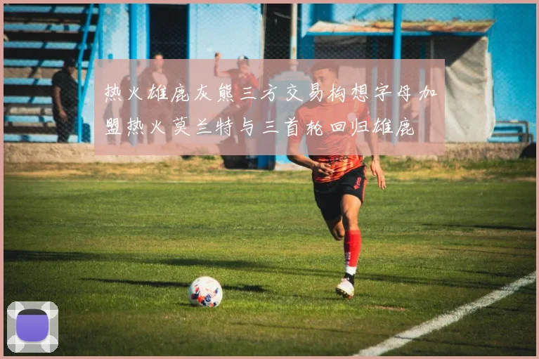 热火雄鹿灰熊三方交易构想字母加盟热火莫兰特与三首轮回归雄鹿