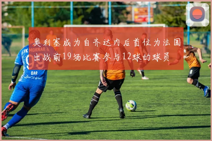 奥利塞成为自齐达内后首位为法国出战前19场比赛参与12球的球员