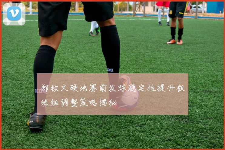 郑钦文硬地赛前发球稳定性提升教练组调整策略揭秘